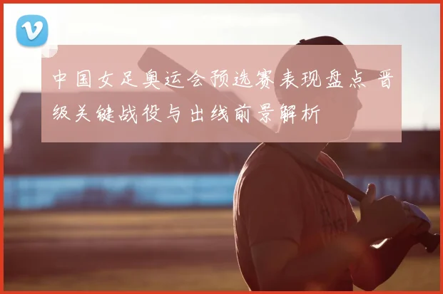 中国女足奥运会预选赛表现盘点 晋级关键战役与出线前景解析
