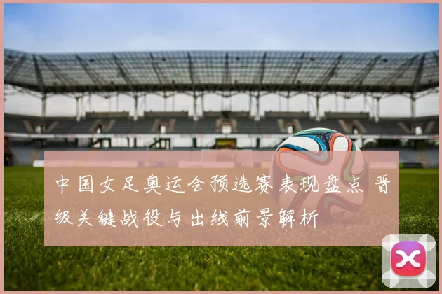 中国女足奥运会预选赛表现盘点 晋级关键战役与出线前景解析