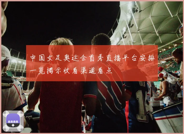 中国女足奥运会首秀直播平台安排一览揭示收看渠道看点